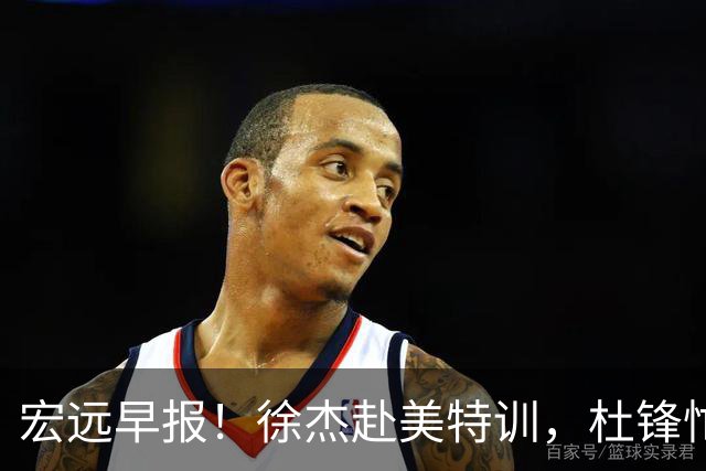 宏远早报！徐杰赴美特训，杜锋忙于活动，虎头展现天赋！
